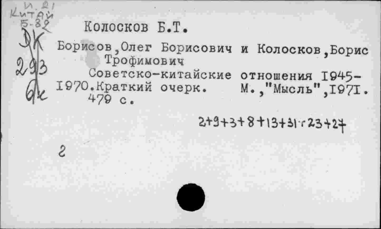 ﻿Колосков Б.Т.
Борисов,Олег Борисович и Колосков Борис Трофимович
Советско-китайские отношения 1945-
19?0.Краткий очерк. М. "Мысль" 1971.
ЛОГ Л	>
